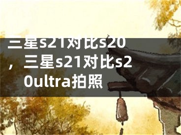 三星s21對(duì)比s20，三星s21對(duì)比s20ultra拍照