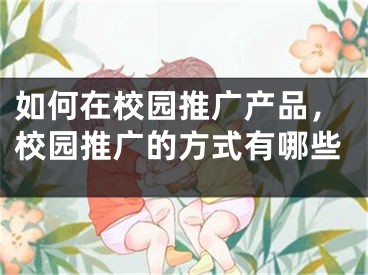 如何在校園推廣產(chǎn)品，校園推廣的方式有哪些