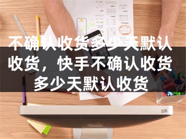 不確認收貨多少天默認收貨，快手不確認收貨多少天默認收貨