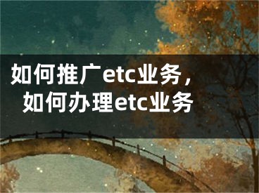 如何推廣etc業(yè)務(wù)，如何辦理etc業(yè)務(wù)