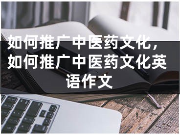 如何推廣中醫(yī)藥文化，如何推廣中醫(yī)藥文化英語作文