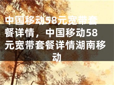 中國移動58元寬帶套餐詳情，中國移動58元寬帶套餐詳情湖南移動