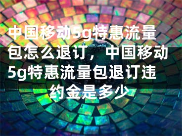 中國移動5g特惠流量包怎么退訂，中國移動5g特惠流量包退訂違約金是多少