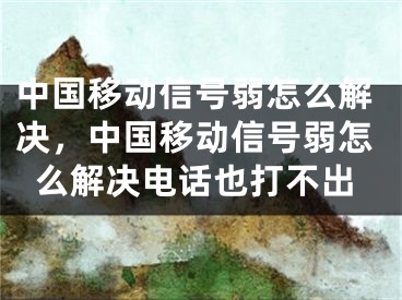 中國移動信號弱怎么解決，中國移動信號弱怎么解決電話也打不出