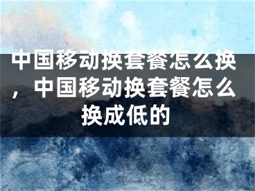 中國(guó)移動(dòng)換套餐怎么換，中國(guó)移動(dòng)換套餐怎么換成低的