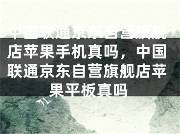 中國(guó)聯(lián)通京東自營(yíng)旗艦店蘋果手機(jī)真嗎，中國(guó)聯(lián)通京東自營(yíng)旗艦店蘋果平板真嗎