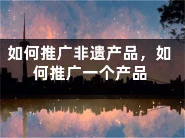 如何推廣非遺產(chǎn)品，如何推廣一個(gè)產(chǎn)品