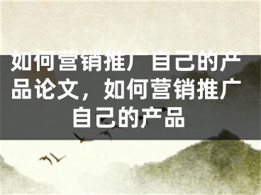 如何營銷推廣自己的產(chǎn)品論文，如何營銷推廣自己的產(chǎn)品