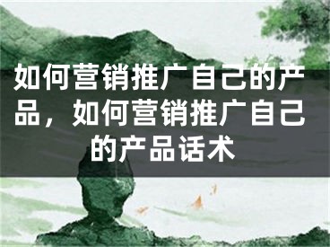 如何營銷推廣自己的產(chǎn)品，如何營銷推廣自己的產(chǎn)品話術(shù)