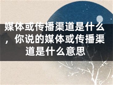 媒體或傳播渠道是什么，你說的媒體或傳播渠道是什么意思