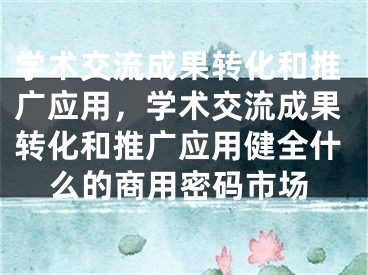 學(xué)術(shù)交流成果轉(zhuǎn)化和推廣應(yīng)用，學(xué)術(shù)交流成果轉(zhuǎn)化和推廣應(yīng)用健全什么的商用密碼市場(chǎng)