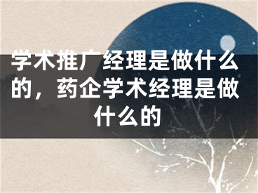 學術(shù)推廣經(jīng)理是做什么的，藥企學術(shù)經(jīng)理是做什么的