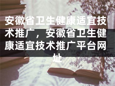 安徽省衛(wèi)生健康適宜技術推廣，安徽省衛(wèi)生健康適宜技術推廣平臺網(wǎng)址