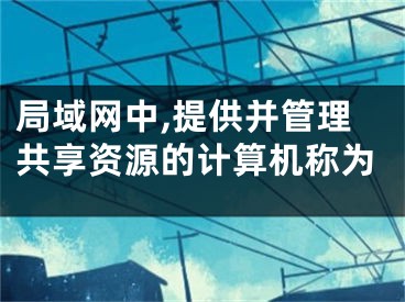 局域網(wǎng)中,提供并管理共享資源的計(jì)算機(jī)稱為