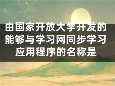 由國家開放大學開發(fā)的能夠與學習網(wǎng)同步學習應用程序的名稱是