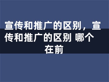 宣傳和推廣的區(qū)別，宣傳和推廣的區(qū)別 哪個在前