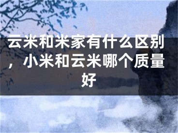 云米和米家有什么區(qū)別，小米和云米哪個(gè)質(zhì)量好