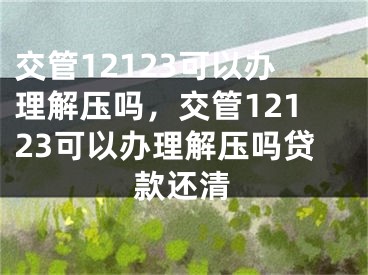 交管12123可以辦理解壓嗎，交管12123可以辦理解壓嗎貸款還清