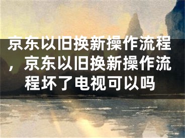 京東以舊換新操作流程，京東以舊換新操作流程壞了電視可以嗎