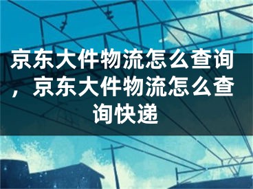 京東大件物流怎么查詢，京東大件物流怎么查詢快遞