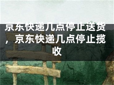 京東快遞幾點停止送貨，京東快遞幾點停止攬收