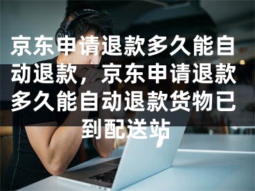 京東申請退款多久能自動退款，京東申請退款多久能自動退款貨物已到配送站