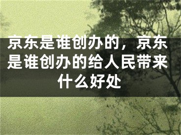 京東是誰創(chuàng)辦的，京東是誰創(chuàng)辦的給人民帶來什么好處