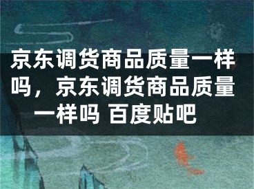 京東調貨商品質量一樣嗎，京東調貨商品質量一樣嗎 百度貼吧