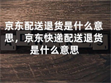 京東配送退貨是什么意思，京東快遞配送退貨是什么意思