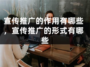 宣傳推廣的作用有哪些，宣傳推廣的形式有哪些