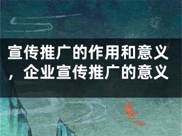 宣傳推廣的作用和意義，企業(yè)宣傳推廣的意義