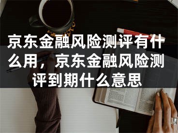 京東金融風(fēng)險測評有什么用，京東金融風(fēng)險測評到期什么意思