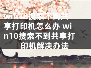 win10搜索不到共享打印機(jī)怎么辦 win10搜索不到共享打印機(jī)解決辦法