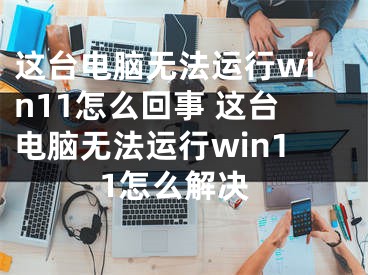 這臺電腦無法運行win11怎么回事 這臺電腦無法運行win11怎么解決