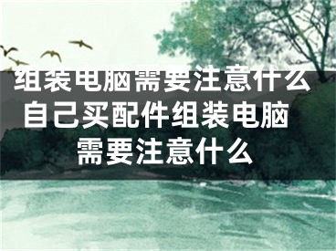 組裝電腦需要注意什么 自己買配件組裝電腦需要注意什么