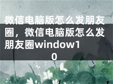 微信電腦版怎么發(fā)朋友圈，微信電腦版怎么發(fā)朋友圈window10