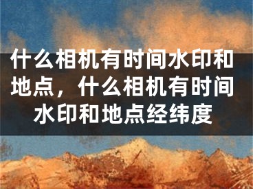 什么相機有時間水印和地點，什么相機有時間水印和地點經(jīng)緯度