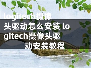 logitech攝像頭驅(qū)動怎么安裝 logitech攝像頭驅(qū)動安裝教程