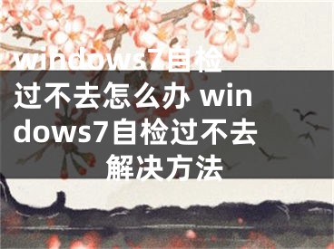 windows7自檢過不去怎么辦 windows7自檢過不去解決方法