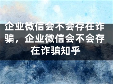 企業(yè)微信會(huì)不會(huì)存在詐騙，企業(yè)微信會(huì)不會(huì)存在詐騙知乎