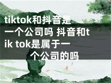 tiktok和抖音是一個(gè)公司嗎 抖音和tik tok是屬于一個(gè)公司的嗎