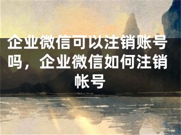 企業(yè)微信可以注銷賬號嗎，企業(yè)微信如何注銷帳號