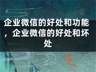 企業(yè)微信的好處和功能，企業(yè)微信的好處和壞處