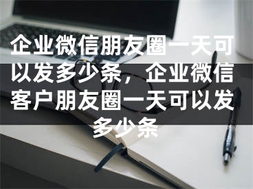 企業(yè)微信朋友圈一天可以發(fā)多少條，企業(yè)微信客戶朋友圈一天可以發(fā)多少條