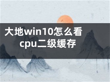 大地win10怎么看cpu二級(jí)緩存