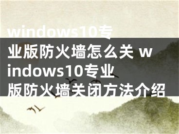 windows10專業(yè)版防火墻怎么關(guān) windows10專業(yè)版防火墻關(guān)閉方法介紹