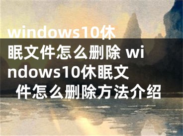 windows10休眠文件怎么刪除 windows10休眠文件怎么刪除方法介紹