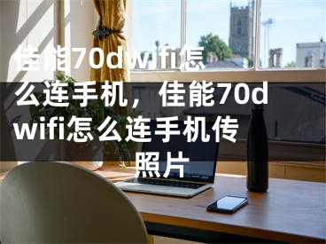 佳能70dwifi怎么連手機，佳能70dwifi怎么連手機傳照片