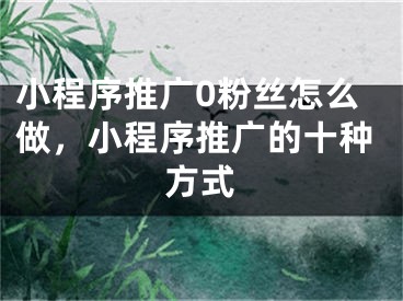 小程序推廣0粉絲怎么做，小程序推廣的十種方式