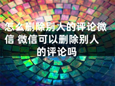 怎么刪除別人的評(píng)論微信 微信可以刪除別人的評(píng)論嗎